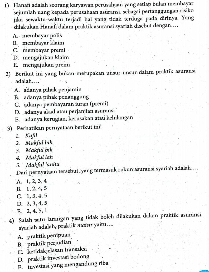 Hanafi adalah seorang karyawan perusahaan yang setiap bulan membayar
sejumlah uang kepada perusahaan asuransi, sebagai pertanggungan risiko
jika sewaktu-waktu terjadi hal yang tidak terduga pada dirinya. Yang
dilakukan Hanafi dalam praktik asuransi syariah disebut dengan…...
A. membayar polis
B. membayar klaim
C. membayar premi
D. mengajukan klaim
E. mengajukan premi
2) Berikut ini yang bukan merupakan unsur-unsur dalam praktik asuransi
adalah…
A. adanya pihak penjamin
B. adanya pihak penanggung
C. adanya pembayaran iuran (premi)
D. adanya akad atau perjanjian asuransi
E. adanya kerugian, kerusakan atau kehilangan
3) Perhatikan pernyataan berikut ini!
1. Kafil
2. Makful bih
3. Makful bik
4. Makful lah
5. Makful ‘anhu
Dari pernyataan tersebut, yang termasuk rukun asuransi syariah adalah….
A. 1, 2, 3, 4
B. 1, 2, 4, 5
C. 1, 3, 4, 5
D. 2, 3, 4, 5
E. 2, 4, 5, 1
4) Salah ·satu larangan yang tidak boleh dilakukan dalam praktik asuransi
syariah adalah, praktik maisir yaitu…
A. praktik penipuan
B. praktik perjudian
C. ketidakjelasan transaksi
D. praktik investasi bodong
E. investasi yang mengandung riba