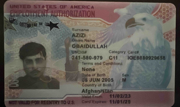 UNITED STATES OF AMERICA 
ORIZATION 
86 Jun 
Surname 
AZIZI 
Given Name 
OBAIDULLAH 
USCIS# Category Card# 
241-580-979 C11 1OE6880929658 
Terms and Conditions 
None 
Date of Birth Sex 
08 JUN 2005 M 
Country of Birth 
Afghanistan 
Valid From 11/02/23
NOT VALID FOR REENTRY TO U.S. a Gard Expires: 11/01/25