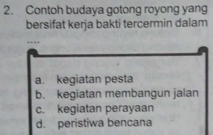 Contoh budaya gotong royong yang
bersifat kerja bakti tercermin dalam
..
a. kegiatan pesta
b. kegiatan membangun jalan
c. kegiatan perayaan
d. peristiwa bencana