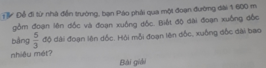 Đừ Để đi từ nhà đến trường, bạn Páo phải qua một đoạn đường dài 1 600 m
gồm đoạn lên dốc và đoạn xuống dốc. Biết độ dài đoạn xuống dốc 
bằng  5/3  độ dài đoạn lên dốc. Hỏi mỗi đoạn lên dốc, xuống dốc dài bao 
nhiêu mét? 
Bài giải