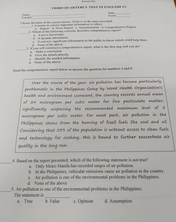 Butuan City
THIRD QUARTERLY TEST IN ENGLISH VI
_
Name_ Score Date:_
Teacher:
Choose the letter of the correct answer. Write it on the space provided.
_
1. It means to convey important information to others.
a. Report b. News Report c. Announcement d. Comprehensive Report
_
2. Which of the following correctly describes comprehensive report?
a. It gives knowledge.
b. It spreads information.
c. It conveys significant information to the public to know which could help them.
d. None of the above.
_3. If you will construct a comprehensive report, what is the first step will you do?
a. Make a conclusion
b. Give the details directly.
c. Identify the needed information
d. None of the above.
Read the comprehensive report below to answer the question for numbers 4 and 8.
Over the course of the year, air pollution has become particularly
problematic in the Philippines Going by Word Health Organization's
health and environment scorecard, the country records annual mean
of 24 microgram per cubic meter for fine particulate matter,
significantly surpassing the recommended maximum level of 5
microgram per cubic meter. For most part, air pollution in the
Philippines stems from the burning of fossil fuels like coal and oil.
Considering that 53% of the population is without access to clean fuels
and technology for cooking, this is bound to further exacerbate air
quality in the long run.
_4. Based on the report presented, which of the following statement is not true?
a. Only Metro Manila has recorded surges of air pollution.
b. In the Philippines, vehicular emissions cause air pollution in the country.
c. Air pollution is one of the environmental problems in the Philippines.
d. None of the above
_5. Air pollution is one of the environmental problems in the Philippines.
The statement is
_.
a. True b. False c. Opinion d. Assumption