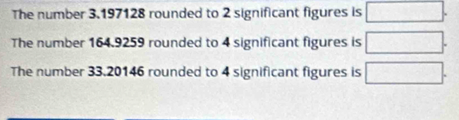 The number 3.197128 rounded to 2 significant figures is □.
The number 164.9259 rounded to 4 significant figures is □.
The number 33.20146 rounded to 4 significant figures is □.