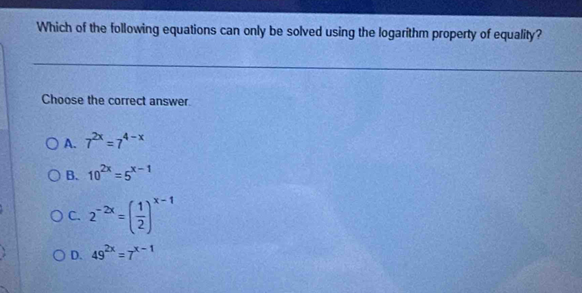 Which of the following equations can only be solved using the logarithm property of equality?
Choose the correct answer.
A. 7^(2x)=7^(4-x)
B. 10^(2x)=5^(x-1)
C. 2^(-2x)=( 1/2 )^x-1
D. 49^(2x)=7^(x-1)