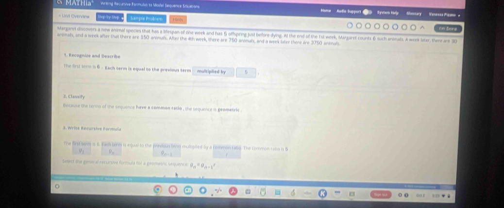 MATH Writing Recursive Formulas to Model Sequence Situations Home Audio Support System Help Glossary Vesa Paa + 
# Unit Overview Step-by-Step Sampte Problem Hints 
tm Done 
Margaret discovers a new animal species that has a lifespan of one week and has 5 offspring just before dying. At the end of the 1st week, Margaret counts 6 such animals. A week later, there are 30
animals, and a week after that there are 150 animals. After the 4th week, there are 750 animals, and a week later there are 3750 animals. 
1. Recognize and Describe 
The first term is 6 - Each term is equal to the previous term multiplied by 5
2. Classify 
because the terms of the sequence have a common ratio , the sequence is geometric . 
3. Write Recursive Formula 
The first term is 6. Each term is equal to the previous term multiplied by a common ralio. The common ratio is 5
9
n-1
Select the general recursive formula for a geometric sequence: g_n=g_n-1r