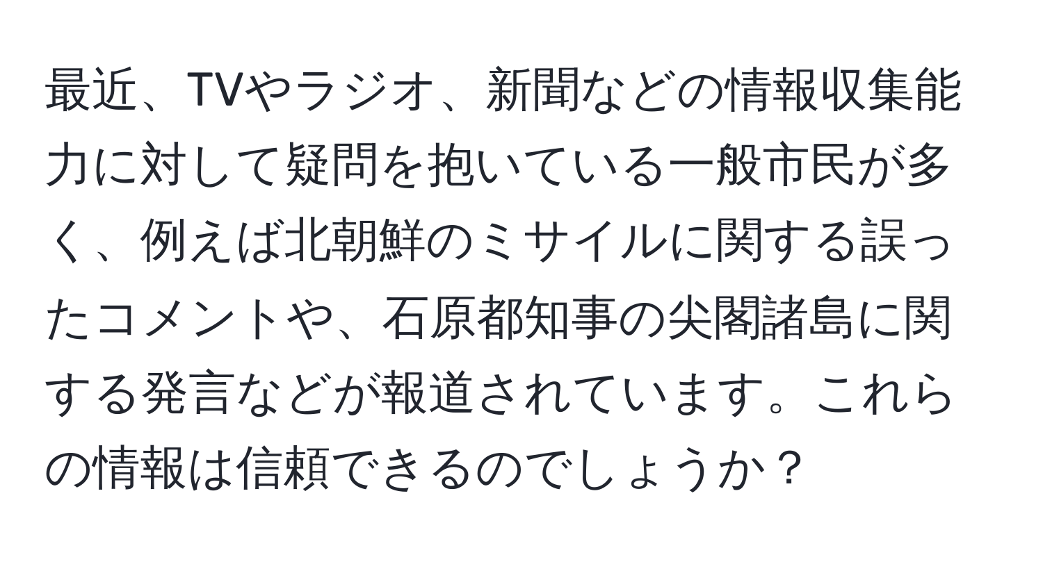 最近、TVやラジオ、新聞などの情報収集能力に対して疑問を抱いている一般市民が多く、例えば北朝鮮のミサイルに関する誤ったコメントや、石原都知事の尖閣諸島に関する発言などが報道されています。これらの情報は信頼できるのでしょうか？