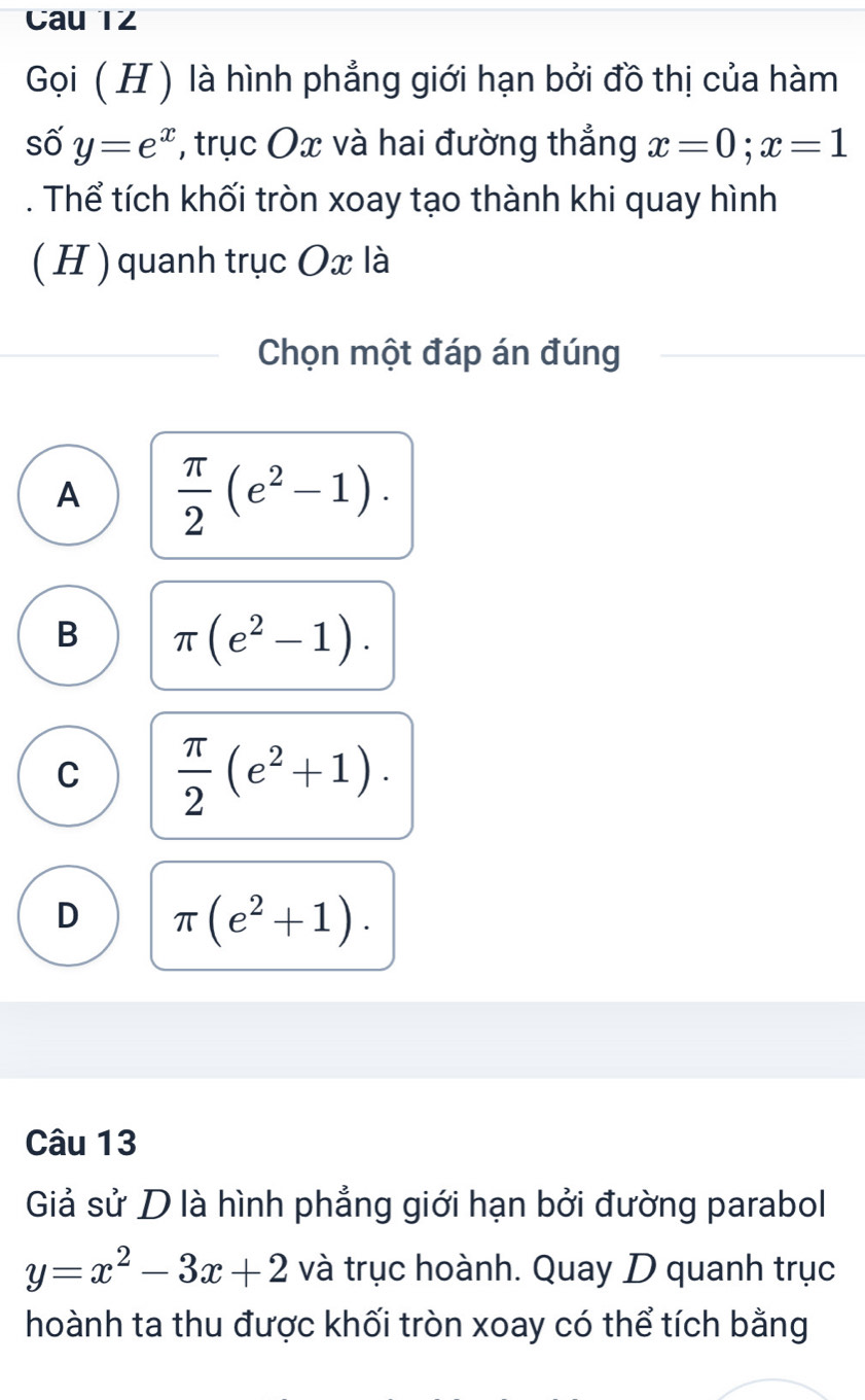 Cau TZ
Gọi ( H) là hình phẳng giới hạn bởi đồ thị của hàm
số y=e^x , trục Ox và hai đường thắng x=0; x=1. Thể tích khối tròn xoay tạo thành khi quay hình
( H ) quanh trục Ox là
Chọn một đáp án đúng
A  π /2 (e^2-1).
B π (e^2-1).
C  π /2 (e^2+1).
D π (e^2+1). 
Câu 13
Giả sử D là hình phẳng giới hạn bởi đường parabol
y=x^2-3x+2 và trục hoành. Quay D quanh trục
hoành ta thu được khối tròn xoay có thể tích bằng