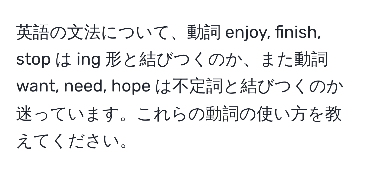 英語の文法について、動詞 enjoy, finish, stop は ing 形と結びつくのか、また動詞 want, need, hope は不定詞と結びつくのか迷っています。これらの動詞の使い方を教えてください。