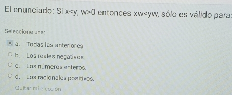 El enunciado: Si x , w>0 entonces xw , sólo es válido para:
Seleccione una:
a. Todas las anteriores
b. Los reales negativos.
c. Los números enteros.
d. Los racionales positivos.
Quitar mi elección