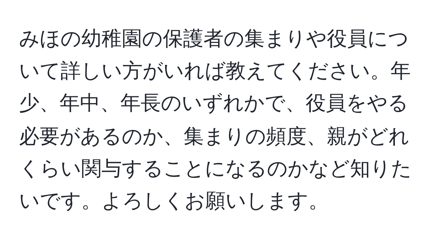 みほの幼稚園の保護者の集まりや役員について詳しい方がいれば教えてください。年少、年中、年長のいずれかで、役員をやる必要があるのか、集まりの頻度、親がどれくらい関与することになるのかなど知りたいです。よろしくお願いします。