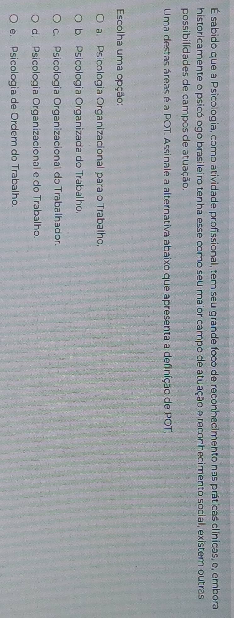 É sabido que a Psicologia, como atividade profissional, tem seu grande foco de reconhecimento nas práticas clínicas, e, embora
historicamente o psicólogo brasileiro tenha esse como seu maior campo de atuação e reconhecimento social, existem outras
possibilidades de campos de atuação.
Uma destas áreas é a POT. Assinale a alternativa abaixo que apresenta a definição de POT.
Escolha uma opção:
a. Psicologia Organizacional para o Trabalho.
b. Psicologia Organizada do Trabalho.
c. Psicologia Organizacional do Trabalhador.
d、 Psicologia Organizacional e do Trabalho.
e. Psicologia de Ordem do Trabalho.