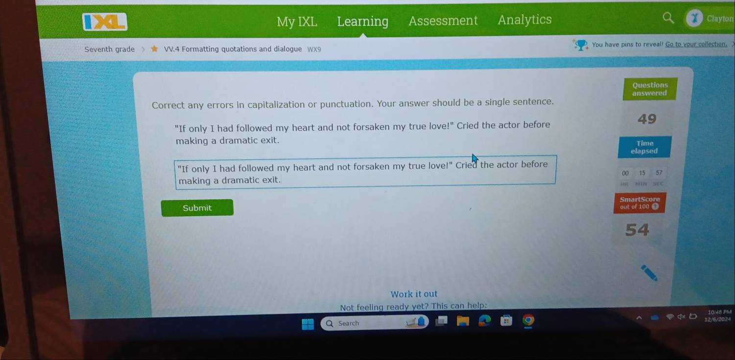 a a My IXL Learning Assessment Analytics Clayton 
Seventh grade VV.4 Formatting quotations and dialogue WX You have pins to reveal! Go to your collection, 
Questions 
answered 
Correct any errors in capitalization or punctuation. Your answer should be a single sentence. 
49 
"If only I had followed my heart and not forsaken my true love!" Cried the actor before 
making a dramatic exit. Time 
elapsed 
"If only I had followed my heart and not forsaken my true love!" Cried the actor before 
00 15 57 
making a dramatic exit. MIN SEC 
i as2 
SmartScore 
Submit out of 100 0 
54 
Work it out 
Not feeling ready yet? This can help: 
Q Search