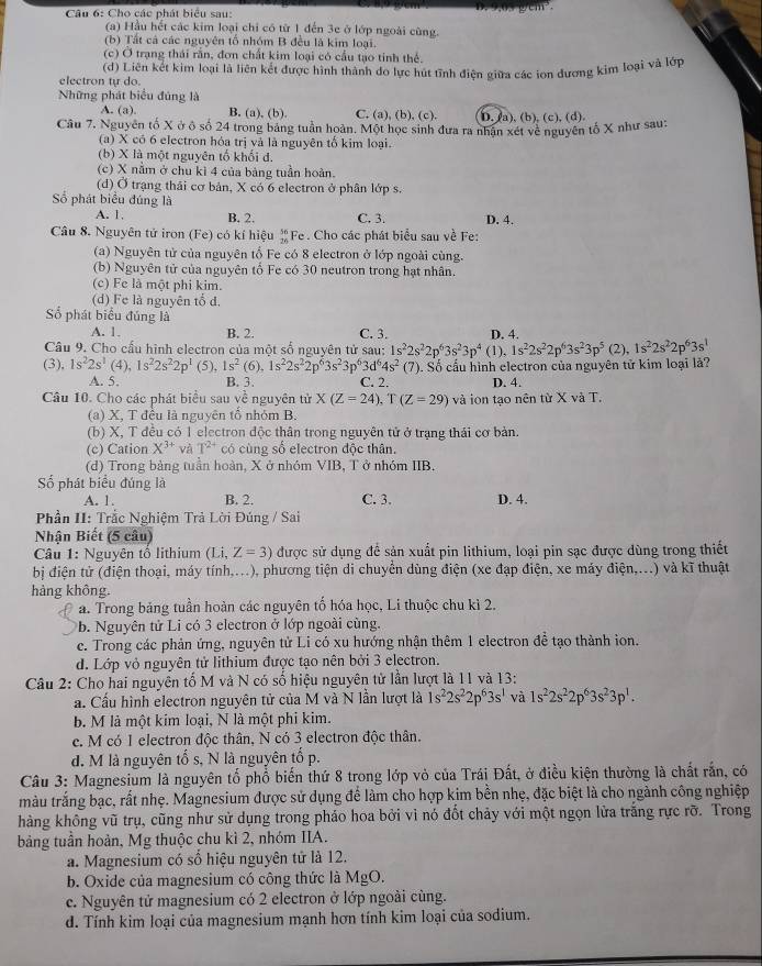 Cho các phát biểu sau:
(a) Hầu hết các kim loại chi có từ 1 đến 3e ở lớp ngoài cùng.
(b) Tất cả các nguyên tố nhóm B đều là kim loại.
(c) O trạng thái rần, đơn chất kim loại có cầu tạo tinh thể.
electron tự do. (d) Liên kết kim loại là liên kết được hình thành đo lực hút tĩnh điện giữa các ion đương kim loại và lớp
Những phát biểu đúng là
A. (a). B. (a), (b). C. (a), (b), (c). D. (a), (b), (c), (d).
Câu 7. Nguyên tố X ở ô số 24 trong bảng tuần hoàn. Một học sinh đưa ra nhân xét về nguyên tố X như sau:
(a) X có 6 electron hóa trị và là nguyên tổ kim loại.
(b) X là một nguyên tổ khổi đ.
(c) X năm ở chu kì 4 của bảng tuần hoàn.
(d) Ở trạng thải cơ bản, X có 6 electron ở phân lớp s.
Số phát biểu đúng là
A. 1. B. 2. C. 3. D. 4.
Câu 8. Nguyên tử iron (Fe) có kí hiệu „Fe . Cho các phát biểu sau về Fe:
(a) Nguyên tử của nguyên tổ Fe có 8 electron ở lớp ngoài cùng.
(b) Nguyên tử của nguyên tổ Fe có 30 neutron trong hạt nhân.
(c) Fe là một phi kim.
(d) Fe là nguyên tổ d.
Số phát biểu đúng là
A. 1. B. 2. C. 3.
Câu 9. Cho cấu hình electron của một số nguyên tử sau: 1s^22s^22p^63s^23p^4 (1), D. 4. (2), 1s^22s^22p^63s^1
1s^22s^22p^63s^23p^5
(3), 1s^22s^1(4),1s^22s^22p^1 (5), 1s^2(6),1s^22s^22p^63s^23p^63d^64s^2 (7). Số cầu hình electron của nguyên tử kim loại là?
A. 5. B. 3. C. 2. D. 4.
Câu 10. Cho các phát biểu sau về nguyên tử X(Z=24),T(Z=29) và ion tạo nên từ X và T.
(a) X, T đều là nguyên tổ nhóm B.
(b) X, T đều có 1 electron độc thân trong nguyên tử ở trạng thái cơ bản.
(c) Cation X^(3+) và T^(2+) có cùng số electron độc thân.
(d) Trong bảng tuần hoàn, X ở nhóm VIB, T ở nhóm IIB.
Số phát biểu đúng là D. 4.
A. 1. B. 2. C. 3.
Phần II: Trắc Nghiệm Trả Lời Đúng / Sai
Nhận Biết (5 câu)
Câu 1: Nguyên tổ lithium (Li,Z=3) được sử dụng để sản xuất pin lithium, loại pin sạc được dùng trong thiết
bị điện tử (điện thoại, máy tính,...), phương tiện di chuyển dùng điện (xe đạp điện, xe máy điện,...) và kĩ thuật
hàng không.
a. Trong bảng tuần hoàn các nguyên tố hóa học, Li thuộc chu kì 2.
b. Nguyên tử Li có 3 electron ở lớp ngoài cùng.
c. Trong các phản ứng, nguyên tử Li có xu hướng nhận thêm 1 electron đề tạo thành ion.
d. Lớp vỏ nguyên tử lithium được tạo nên bởi 3 electron.
Câu 2: Cho hai nguyên tố M và N có số hiệu nguyên tử lần lượt là 11 và 13:
a. Cầu hình electron nguyên tử của M và N lần lượt là 1s^22s^22p^63s^1 và 1s^22s^22p^63s^23p^1.
b. M là một kim loại, N là một phi kim.
c. M có 1 electron độc thân, N có 3 electron độc thân.
d. M là nguyên tố s, N là nguyên tố p.
Câu 3: Magnesium là nguyên tổ phổ biến thứ 8 trong lớp vỏ của Trái Đất, ở điều kiện thường là chất rắn, có
màu trắng bạc, rất nhẹ. Magnesium được sử dụng để làm cho hợp kim bền nhẹ, đặc biệt là cho ngành công nghiệp
hàng không vũ trụ, cũng như sử dụng trong pháo hoa bởi vì nó đốt chảy với một ngọn lửa trắng rực rỡ. Trong
bảng tuần hoàn, Mg thuộc chu kì 2, nhóm IIA.
a. Magnesium có số hiệu nguyên tử là 12.
b. Oxide của magnesium có công thức là MgO.
c. Nguyên tử magnesium có 2 electron ở lớp ngoài cùng.
d. Tính kim loại của magnesium mạnh hơn tính kim loại của sodium.