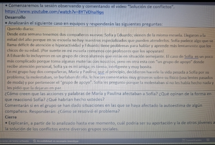 Comenzaremos la sesión observando y comentando el video “Solución de conflictos”.
https://www.youtube.com/watch?v=8YTVDhal9ps
Desarrollo
Analizarán el siguiente caso en equipos y responderán las siguientes preguntas:
Querido diario:
Desde esta semana tenemos dos compañeros nuevos: Sofía y Eduardo; vienen de la misma escuela. Llegaron a la
mitad del año porque en su escuela no hay maestros especializados que pueden atenderlos. Sofía padece algo que se
Illama déficit de atención e hiperactividad y Eduardo tiene problemas para hablar y aprende más lentamente que los
chicos de su edad. ¡Por suerte en mi escuela contamos con profesores que los apoyaran!
A Eduardo lo incluyeron en un grupo de cinco alumnos que están en situación semejante. El caso de Sofía_es un poco
más complicado porque toma algunas materias con nosotros, pero en otra esta con “un grupo de apoyo” donde
recibe atención personal, Sofía ya es mi amiga; es tierna, inteligente y muy bonita.
En mi grupo hay dos compañeras, María y Paulina, que al principio, decidieron hacerle la vida pesada a Sofía por su
problema; la molestaban, se burlaban de ella, le hacían comentarios muy groseros sobre su físico (usa lentes pasados
de moda) y por pertenecer el “grupo de apoyo”. Sofía les pregunto porque la molestaban si no les había hecho nada y
les pidió que la dejaran en paz.
¿Cómo creen que las acciones y palabras de María y Paulina afectaban a Sofía? ¿Qué opinan de la forma en
que reaccionó Sofía? ¿Qué habrían hecho ustedes?
Comentarán si en el grupo se han dado situaciones en las que se haya afectado la autoestima de algún
compañero. Responderán: ¿Cómo se resolvió el problema?
Cierre
Explicarán, a partir de lo analizado hasta ese momento, cuál podría ser su aportación y la de otros jóvenes a
la solución de los conflictos entre diversos grupos sociales.
cciones de texto: activado  Accesibilidad: es necesario investigar D. Concentración