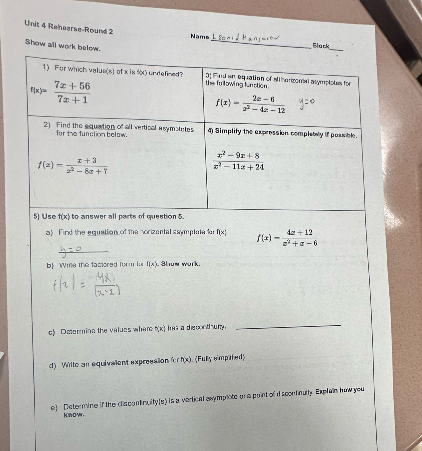 Rehearse-Round 2 Name_ Block 
Show all work below. 
_ 
1) For which value(s) of x is f(x) undefined? 3) Find an equation of all horizontal asymptotes for
f(x)= (7x+56)/7x+1 
the following function.
f(x)= (2x-6)/x^2-4x-12 
2) Find the equation of all vertical asymptotes 4) Simplify the expression completely if possible. 
for the function below.
f(x)= (x+3)/x^2-8x+7 
 (x^2-9x+8)/x^2-11x+24 
5) Use f(x) to answer all parts of question 5. 
a) Find the equation of the horizontal asymptote for f(x) f(x)= (4x+12)/x^2+x-6 
_ 
b) Write the factored form for f(x). Show work. 
c) Determine the values where f(x) has a discontinuity. 
_ 
d) Write an equivalent expression for f(x). (Fully simplified) 
e) Determine if the discontinuity(s) is a vertical asymptote or a point of discontinuity. Explain how you 
know.