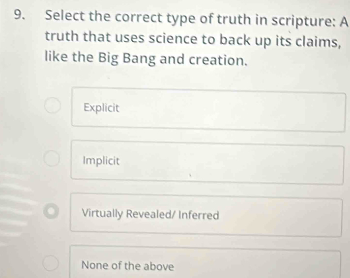 Select the correct type of truth in scripture: A
truth that uses science to back up its claims,
like the Big Bang and creation.
Explicit
Implicit
Virtually Revealed/ Inferred
None of the above