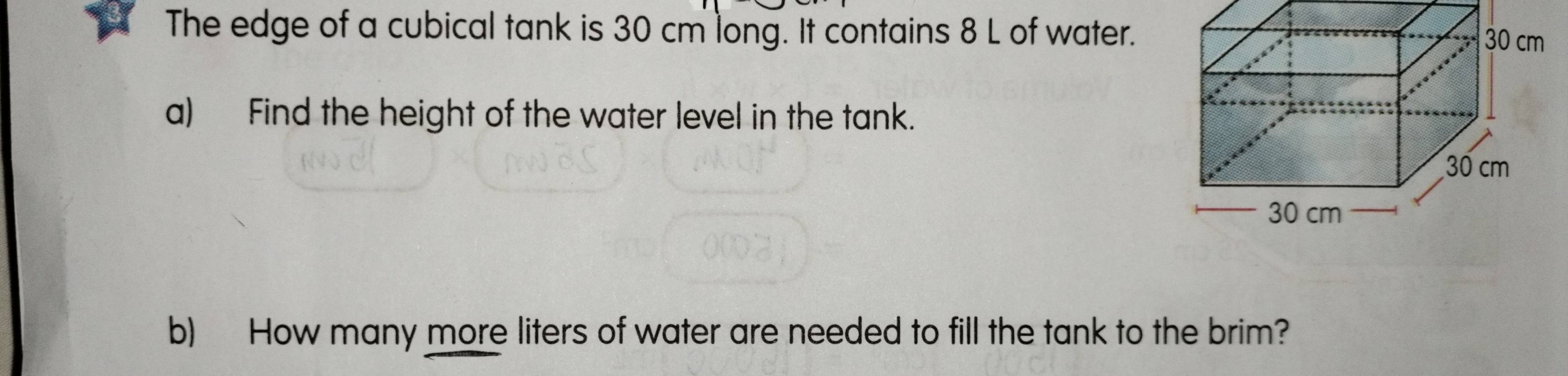 The edge of a cubical tank is 30 cm long. It contains 8 L of water. 
a) Find the height of the water level in the tank. 
b) How many more liters of water are needed to fill the tank to the brim?