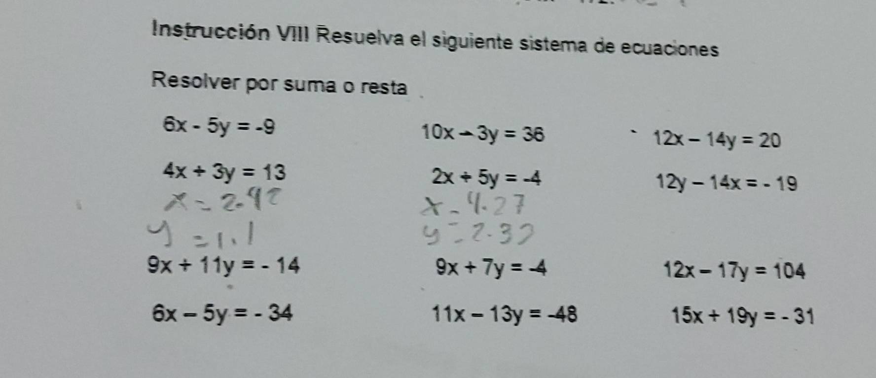 Instrucción VIII Resuelva el siguiente sistema de ecuaciones 
Resolver por suma o resta
6x-5y=-9
10x-3y=36
12x-14y=20
4x+3y=13
2x+5y=-4
12y-14x=-19
9x+11y=-14
9x+7y=-4
12x-17y=104
6x-5y=-34
11x-13y=-48
15x+19y=-31