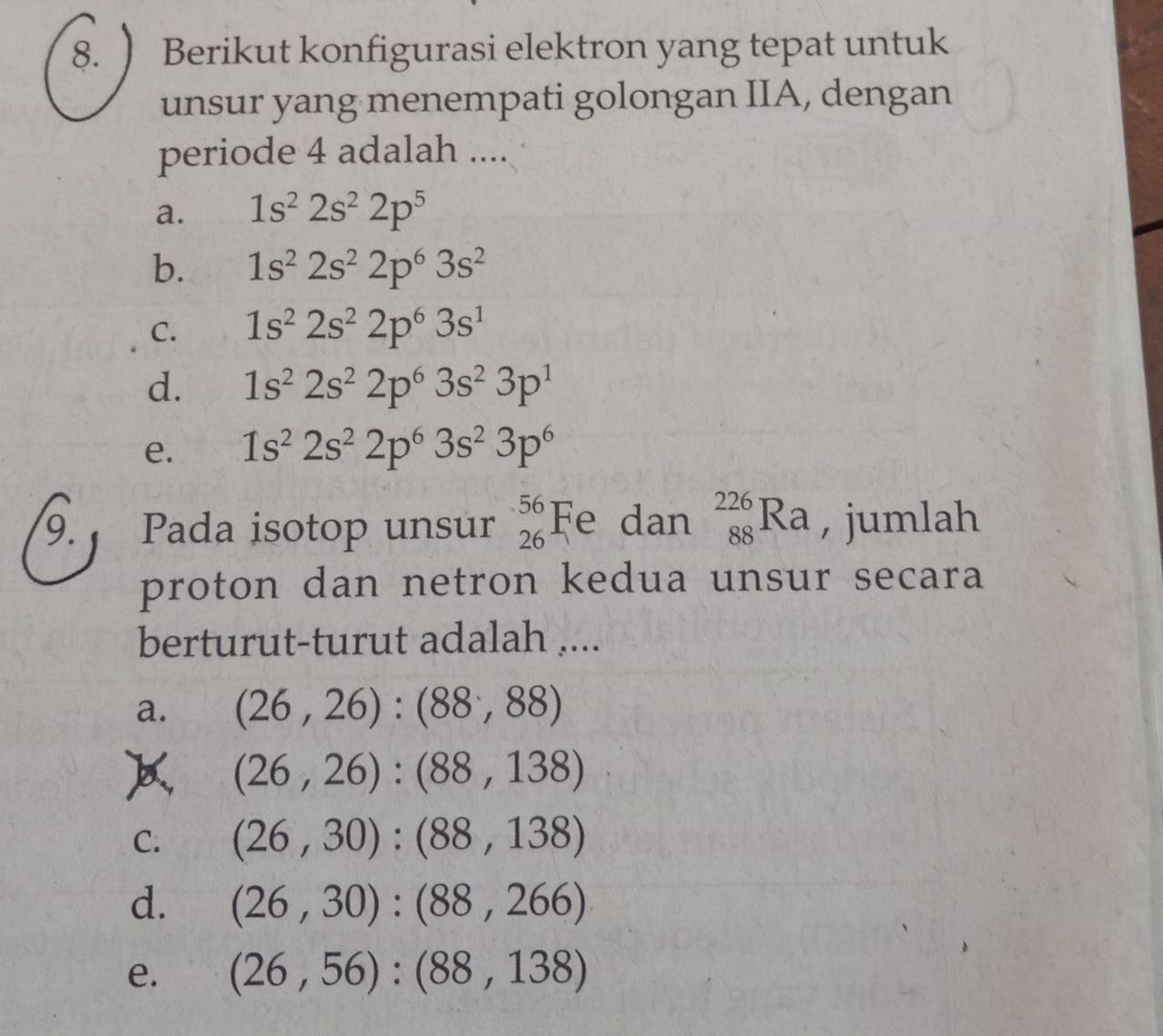 ) Berikut konfigurasi elektron yang tepat untuk
unsur yang menempati golongan IIA, dengan
periode 4 adalah ....
a. 1s^22s^22p^5
b. 1s^22s^22p^63s^2
C. 1s^22s^22p^63s^1
d. 1s^22s^22p^63s^23p^1
e. 1s^22s^22p^63s^23p^6
9. Pada isotop unsur beginarrayr 56 26endarray Fe dan _(88)^(226)Ra , jumlah
proton dan netron kedua unsur secara
berturut-turut adalah ....
a. (26,26):(88,88)
(26,26):(88,138)
C. (26,30):(88,138)
d. (26,30):(88,266)
e. (26,56):(88,138)