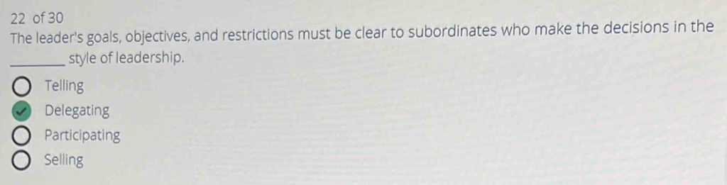 of 30
The leader's goals, objectives, and restrictions must be clear to subordinates who make the decisions in the
_style of leadership.
Telling
Delegating
Participating
Selling