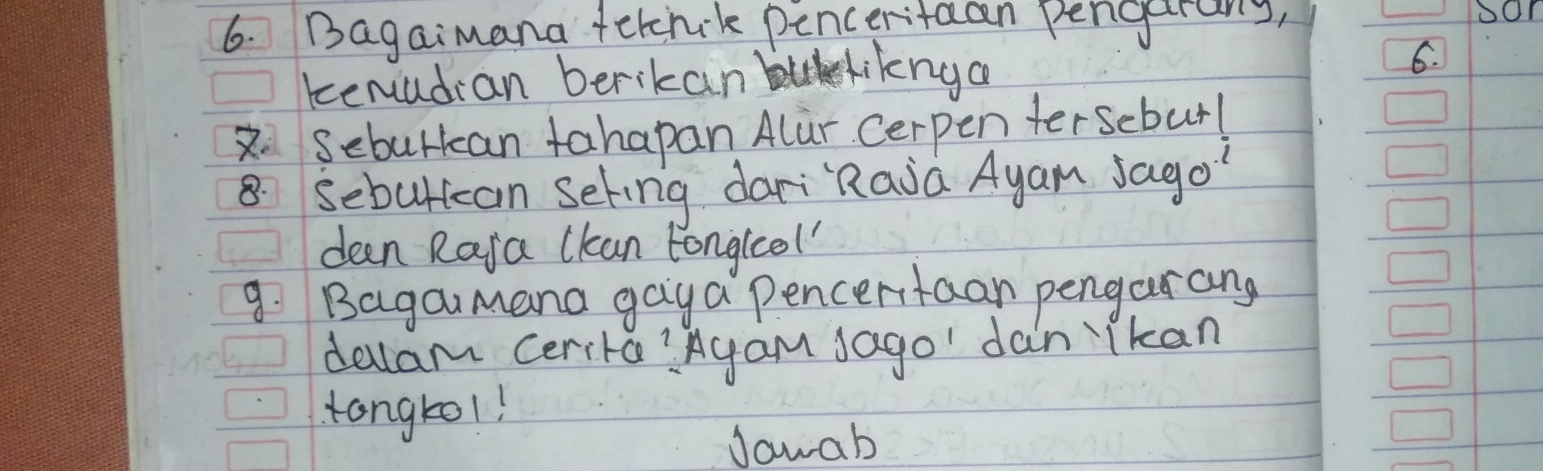 Bagaimana fetnk penceritaan pengarang, 
kenudian berikan liknga 
6. 
2. Seburkan tahapan Alur Cerpen terscbur! 
8 sebultcan Seting dari"Raia Ayam sago' 
deen Raja ckan tongleel 
9. Bagamana gaya pencertaan pengarang 
delam cerita?Agam Jago' dan ikan 
tangtol! 
Jawab