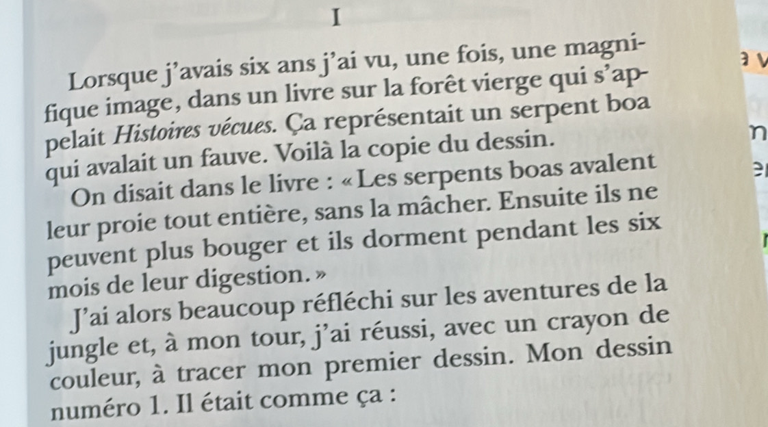 a v 
Lorsque j’avais six ans j’ai vu, une fois, une magni- 
fique image, dans un livre sur la forêt vierge qui s’ap- 
pelait Histoires vécues. Ça représentait un serpent boa 
qui avalait un fauve. Voilà la copie du dessin. 
n 
On disait dans le livre : «Les serpents boas avalent 
leur proie tout entière, sans la mâcher. Ensuite ils ne 
peuvent plus bouger et ils dorment pendant les six 
mois de leur digestion. » 
J’ai alors beaucoup réfléchi sur les aventures de la 
jungle et, à mon tour, j’ai réussi, avec un crayon de 
couleur, à tracer mon premier dessin. Mon dessin 
numéro 1. Il était comme ça :