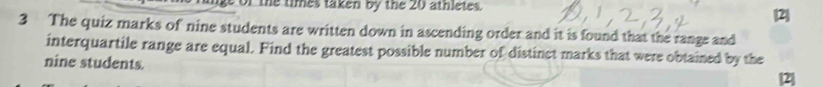 the times taken by the 20 athletes. [2] 
3 The quiz marks of nine students are written down in ascending order and it is found that the range and 
interquartile range are equal. Find the greatest possible number of distinct marks that were obtained by the 
nine students. [2]