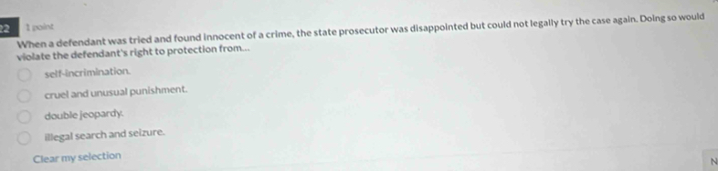 22 1 point
When a defendant was tried and found innocent of a crime, the state prosecutor was disappointed but could not legally try the case again. Doing so would
violate the defendant's right to protection from...
self-incrimination.
cruel and unusual punishment.
double jeopardy.
illegal search and seizure.
Clear my selection
N