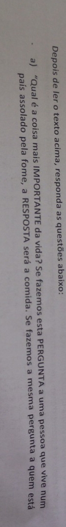 Depois de ler o texto acima, responda as questões abaixo: 
a) “Qual é a coisa mais IMPORTANTE da vida? Se fazemos esta PERGUNTA a uma pessoa que vive num 
país assolado pela fome, a RESPOSTA será a comida. Se fazemos a mesma pergunta a quem está