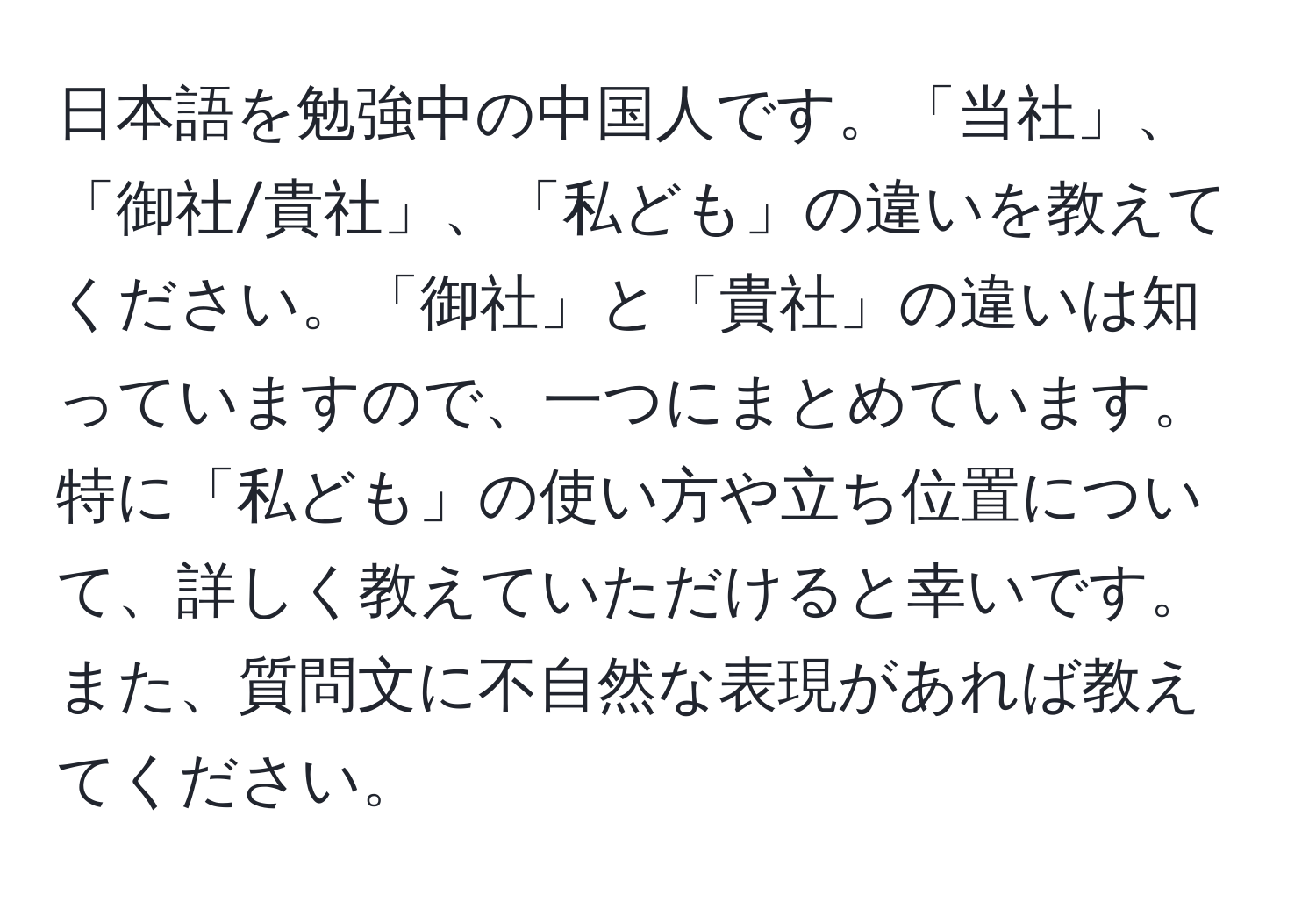 日本語を勉強中の中国人です。「当社」、「御社/貴社」、「私ども」の違いを教えてください。「御社」と「貴社」の違いは知っていますので、一つにまとめています。特に「私ども」の使い方や立ち位置について、詳しく教えていただけると幸いです。また、質問文に不自然な表現があれば教えてください。