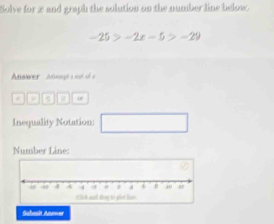 Solve for π and graph the solution on the number line below.
-25>-2x-5>-29
Answer Attempts out of s 
a of 
Inequality Notation: □ 
Number Line: 
Submit Answer