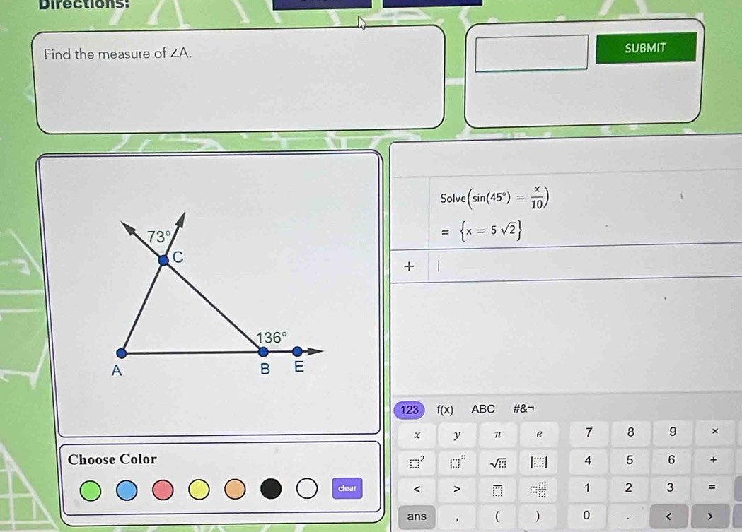 Directions:
Find the measure of ∠ A. SUBMIT
Solve (sin (45°)= x/10 )
= x=5sqrt(2)
+
123 f(x) ABC #&¬
x y π e 7 8 9 ×
Choose Color 4 5 6 +
□^2 frac (□)^(:□) sqrt(□ ) |□ □ |
clear < > overline □  ∴ ::: 1 2 3 =
ans , ( ) 0 . < >