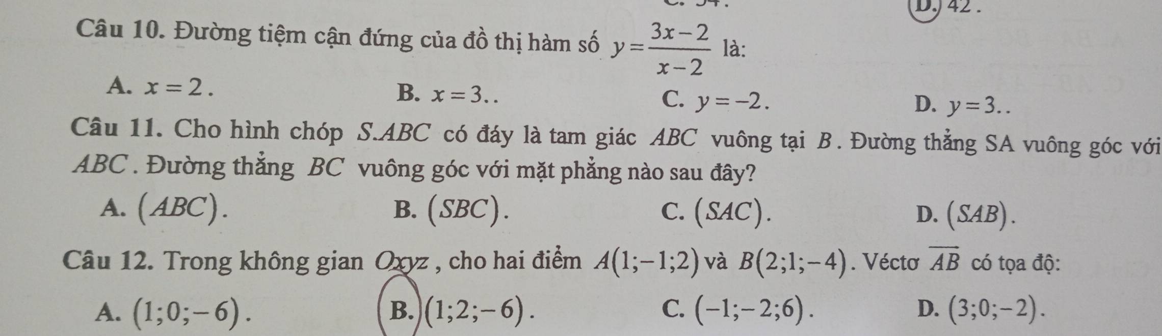 DJ 42 .
Câu 10. Đường tiệm cận đứng của đồ thị hàm số y= (3x-2)/x-2  là:
A. x=2.
B. x=3..
C. y=-2. D. y=3.. 
Câu 11. Cho hình chóp S. ABC có đáy là tam giác ABC vuông tại B. Đường thẳng SA vuông góc với
ABC. Đường thắng BC vuông góc với mặt phẳng nào sau đây?
A. ( 1 4BC). B. (SBC). C. (SAC). D. (SAB). 
Câu 12. Trong không gian Oxyz , cho hai điểm A(1;-1;2) và B(2;1;-4). Véctơ vector AB có tọa độ:
A. (1;0;-6). B. (1;2;-6). C. (-1;-2;6). D. (3;0;-2).