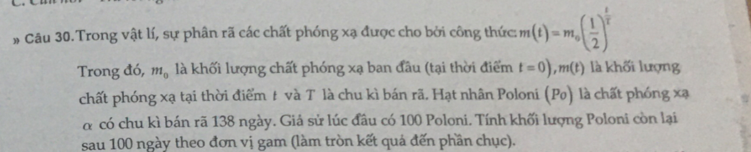 # Câu 30. Trong vật lí, sự phân rã các chất phóng xạ được cho bởi công thức : m(t)=m_0( 1/2 )^ t/2 
Trong đó, m_0 là khối lượng chất phóng xạ ban đầu (tại thời điểm t=0), m(t) là khối lượng 
chất phóng xạ tại thời điểm t và Tôlà chu kì bán rã. Hạt nhân Poloni (Po) là chất phóng xạ
α có chu kì bán rã 138 ngày. Giả sử lúc đầu có 100 Poloni. Tính khối lượng Poloni còn lại 
sau 100 ngày theo đơn vị gam (làm tròn kết quả đến phần chục).