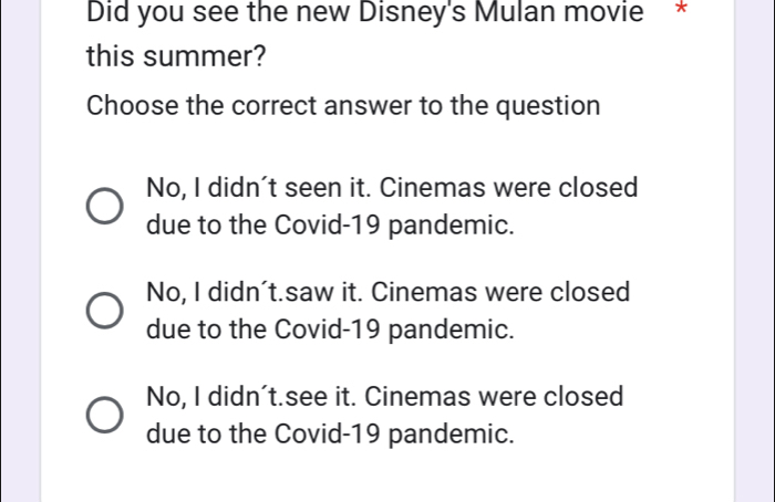 Did you see the new Disney's Mulan movie *
this summer?
Choose the correct answer to the question
No, I didn't seen it. Cinemas were closed
due to the Covid-19 pandemic.
No, I didn't.saw it. Cinemas were closed
due to the Covid-19 pandemic.
No, I didn't.see it. Cinemas were closed
due to the Covid-19 pandemic.