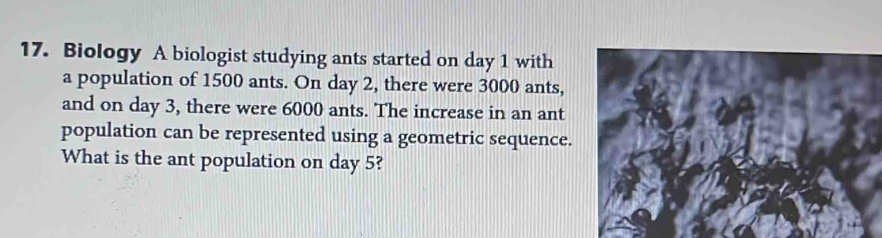 Biology A biologist studying ants started on day 1 with 
a population of 1500 ants. On day 2, there were 3000 ants, 
and on day 3, there were 6000 ants. The increase in an ant 
population can be represented using a geometric sequence. 
What is the ant population on day 5?