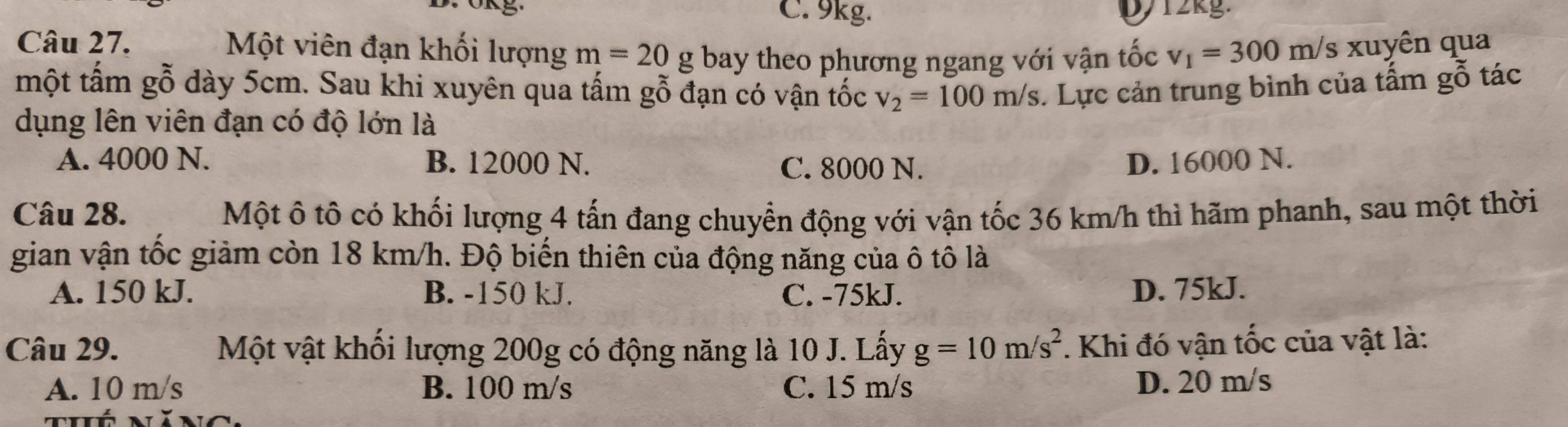 C. 9kg. D712kg.
Câu 27. Một viên đạn khối lượng m=20 g bay theo phương ngang với vận tốc v_1=300m/s xuyên qua
một tấm gỗ dày 5cm. Sau khi xuyên qua tấm gỗ đạn có vận tốc v_2=100m/s. Lực cản trung bình của tấm gỗ tác
dụng lên viên đạn có độ lớn là
A. 4000 N. B. 12000 N. C. 8000 N. D. 16000 N.
Câu 28. Một ô tô có khối lượng 4 tấn đang chuyển động với vận tốc 36 km/h thì hãm phanh, sau một thời
gian vận tốc giảm còn 18 km/h. Độ biến thiên của động năng của ô tô là
A. 150 kJ. B. -150 kJ. C. -75kJ. D. 75kJ.
Câu 29. Một vật khối lượng 200g có động năng là 10 J. Lấy g=10m/s^2. Khi đó vận tốc của vật là:
A. 10 m/s B. 100 m/s C. 15 m/s D. 20 m/s
uó