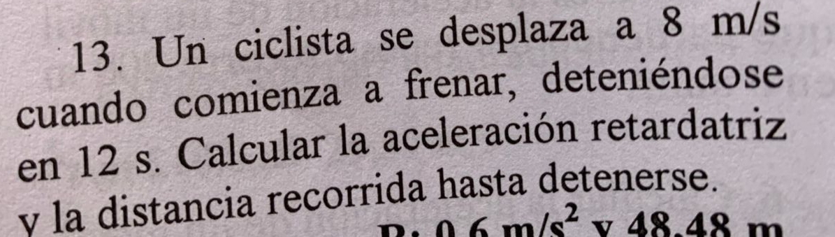 Un ciclista se desplaza a 8 m/s
cuando comienza a frenar, deteniéndose 
en 12 s. Calcular la aceleración retardatriz 
v la distancia recorrida hasta detenerse..06m/s^2v48.48m
