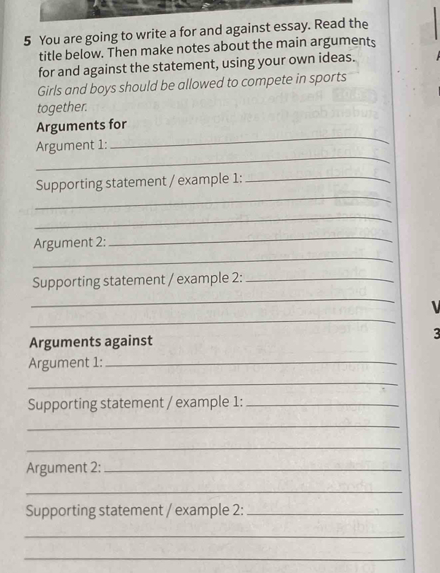 You are going to write a for and against essay. Read the 
title below. Then make notes about the main arguments 
for and against the statement, using your own ideas. 
Girls and boys should be allowed to compete in sports 
together. 
Arguments for 
_ 
Argument 1: 
_ 
_ 
Supporting statement / example 1:_ 
_ 
_ 
Argument 2: 
_ 
Supporting statement / example 2:_ 
_ 
_ 

Arguments against 3
Argument 1:_ 
_ 
Supporting statement / example 1:_ 
_ 
_ 
Argument 2:_ 
_ 
Supporting statement / example 2:_ 
_ 
_