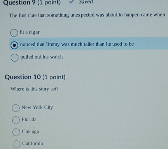 Saved
The first clue that something unexpected was about to happen came when
lit a cigar
noticed that Jimmy was much taller than he used to be
pulled out his watch
Question 10 (1 point)
Where is this story set?
New York City
Florida
Chicago
Califomia