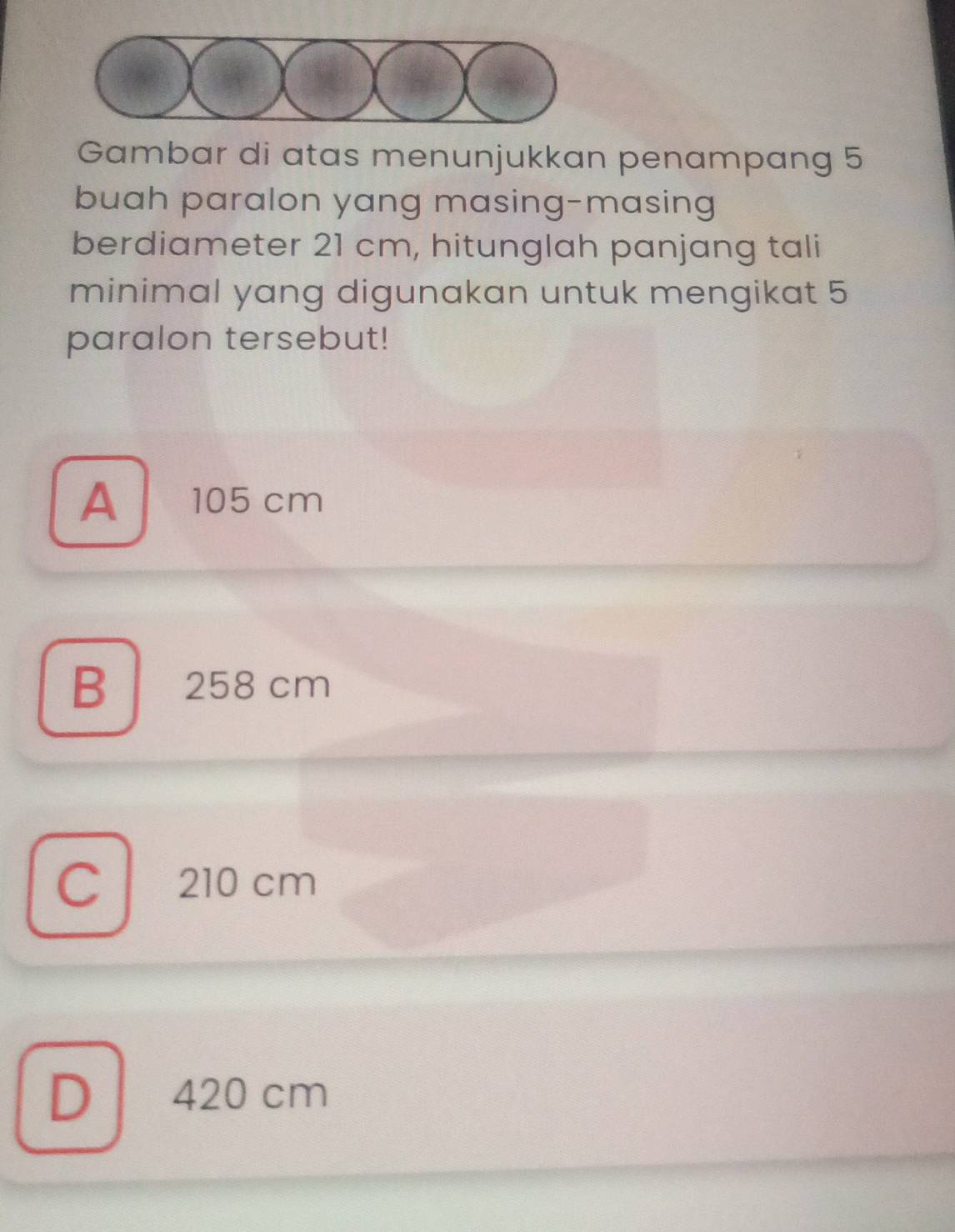 Gambar di atas menunjukkan penampang 5
buah paralon yang masing-masing
berdiameter 21 cm, hitunglah panjang tali
minimal yang digunakan untuk mengikat 5
paralon tersebut!
A ￥ 105 cm
B 258 cm
C 210 cm
D 420 cm