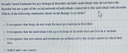 Socially based treatment for psychological disorders includes individuals who do not have the
disorder but are a part of the social network of individuals connected to the individual with disorder.
Which of the following statements about social therapy is accurate?
It recognizes that drugs do not work for most psychological disorders.
It recognizes that the individual with a psychological disorder does not live in a vacuum.
It recognizes that prevention and treatment are influenced by the social context in which they
live.
both b and c are correct