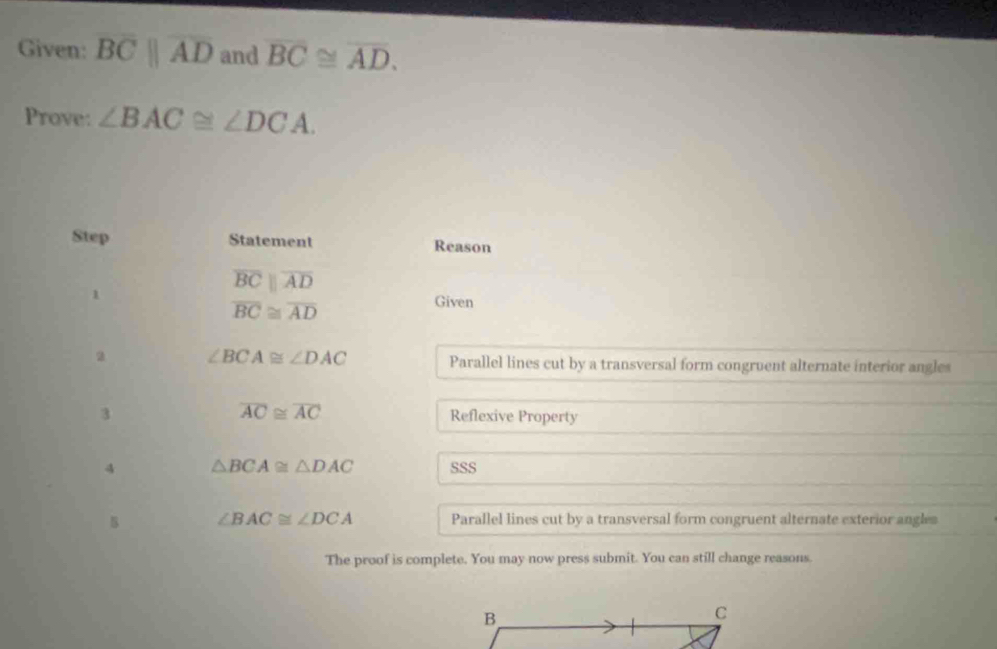 Given: overline BCparallel overline AD and overline BC≌ overline AD. 
Prove: ∠ BAC≌ ∠ DCA. 
Step Statement Reason 
1
overline BCparallel overline AD
overline BC≌ overline AD
Given 
a ∠ BCA≌ ∠ DAC Parallel lines cut by a transversal form congruent alternate interior angles
overline AC≌ overline AC
3 Reflexive Property 
4 △ BCA≌ △ DAC SSS 
5 ∠ BAC≌ ∠ DCA Parallel lines cut by a transversal form congruent alternate exterior angles 
The proof is complete. You may now press submit. You can still change reasons.