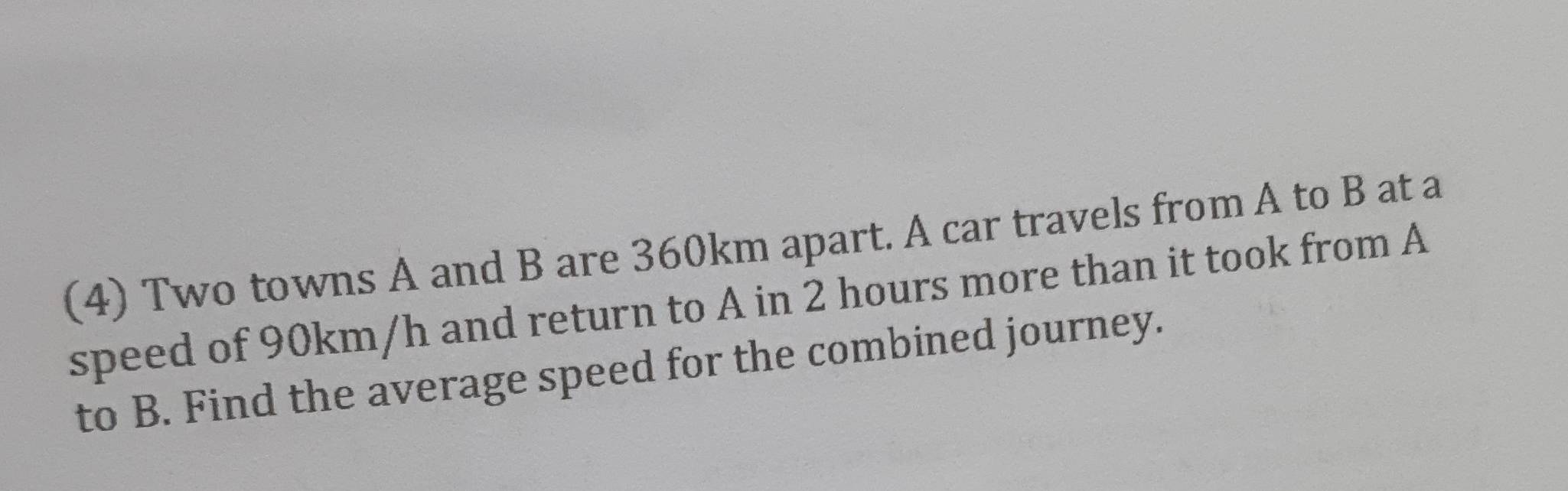 (4) Two towns A and B are 360km apart. A car travels from A to B at a 
speed of 90km/h and return to A in 2 hours more than it took from A
to B. Find the average speed for the combined journey.