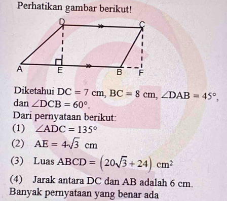 Perhatikan gambar berikut! 
Diketahui DC=7cm, BC=8cm, ∠ DAB=45°, 
dan ∠ DCB=60°. 
Dari pernyataan berikut: 
(1) ∠ ADC=135°
(2) AE=4sqrt(3)cm
(3) Luas ABCD=(20sqrt(3)+24)cm^2
(4) Jarak antara DC dan AB adalah 6 cm. 
Banyak pernyataan yang benar ada