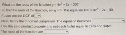 What are the roots of the function y=4x^2+2x-30 ？
To find the roots of the function, set y=0. The equation is 0=4x^2+2x-30
Factor out the GCF of
Next, factor the trinomial completely. The equation becomes
Use the zero product property and set each factor equal to zero and solve.
The roots of the function are