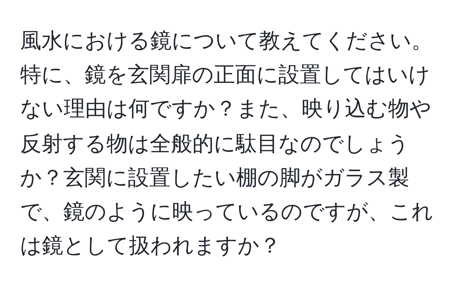 風水における鏡について教えてください。特に、鏡を玄関扉の正面に設置してはいけない理由は何ですか？また、映り込む物や反射する物は全般的に駄目なのでしょうか？玄関に設置したい棚の脚がガラス製で、鏡のように映っているのですが、これは鏡として扱われますか？