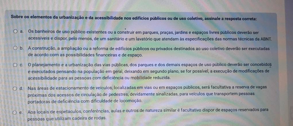 Sobre os elementos da urbanização e da acessibilidade nos edifícios públicos ou de uso coletivo, assinale a resposta correta:
a. Os banheiros de uso público existentes ou a construir em parques, praças, jardins e espaços livres públicos deverão ser
acessíveis e dispor, pelo menos, de um sanitário e um lavatório que atendam às especificações das normas técnicas da ABNT.
b. A construção, a ampliação ou a reforma de edifícios públicos ou privados destinados ao uso coletivo deverão ser executadas
de acordo com as possibilidades financeiras e de espaço.
c. O planejamento e a urbanização das vias públicas, dos parques e dos demais espaços de uso público deverão ser concebidos
e executados pensando na população em geral, deixando em segundo plano, se for possível, a execução de modificações de
acessibilidade para as pessoas com deficiência ou mobilidade reduzida.
d. Nas áreas de estacionamento de veículos, localizadas em vias ou em espaços públicos, será facultativa a reserva de vagas
próximas dos acessos de circulação de pedestres, devidamente sinalizadas, para veículos que transportem pessoas
portadoras de deficiência com dificuldade de locomoção.
e. Aos locais de espetáculos, conferências, aulas e outros de natureza similar é facultativo dispor de espaços reservados para
pessoas que utilizam cadeira de rodas.