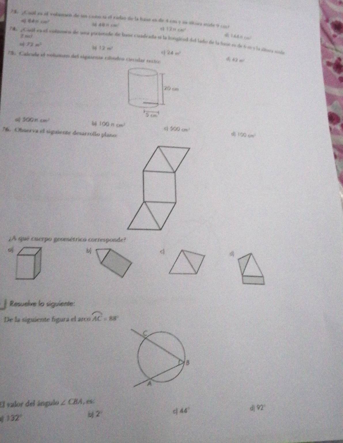 28 2C aul es il volamen de un coo n el cadio de la base es de 4 cm 5 su altura mide 9 com
!= tis4m^2
48π * 80°
12π ≤ 60°
1448cm^2
P    Cuales el colmmeo de ua picómido de base cuadrada ei la longicud del lado de la basé es de 6 m y la alra sode
72m^3
12m^2
24m^2
75. Caícude el volumen del sigmente clndro circular recto:
42m
500π cm^2
b 100π cm^2
s 500cm^3
76. Observa el siguiente desarrollo plano:
100cm^2
¿A que cuerpo geométrico corresponde?
b
c
Resuelve lo siguiente:
De la siguiente figura el arco widehat AC=88°
El valor del ángulo ∠ CBA
d) 92°
132°
b 2°
c 44°