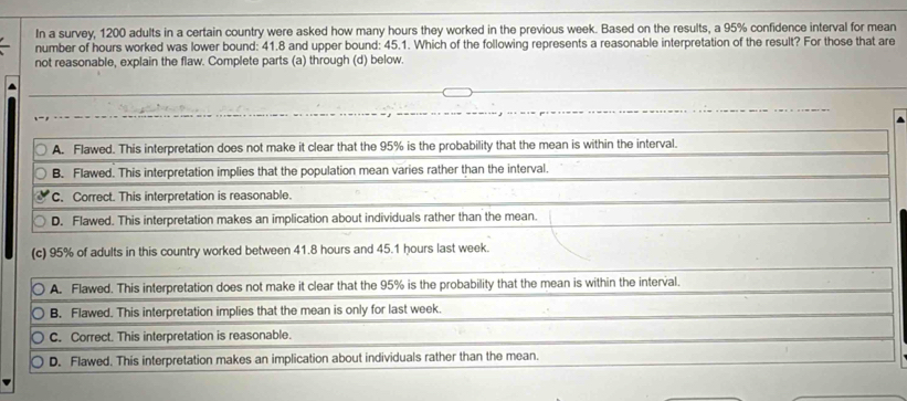 In a survey, 1200 adults in a certain country were asked how many hours they worked in the previous week. Based on the results, a 95% confidence interval for mean
number of hours worked was lower bound: 41.8 and upper bound: 45.1. Which of the following represents a reasonable interpretation of the result? For those that are
not reasonable, explain the flaw. Complete parts (a) through (d) below.
A. Flawed. This interpretation does not make it clear that the 95% is the probability that the mean is within the interval.
B. Flawed. This interpretation implies that the population mean varies rather than the interval.
C. Correct. This interpretation is reasonable.
D. Flawed. This interpretation makes an implication about individuals rather than the mean.
(c) 95% of adults in this country worked between 41.8 hours and 45.1 hours last week.
A. Flawed. This interpretation does not make it clear that the 95% is the probability that the mean is within the interval.
B. Flawed. This interpretation implies that the mean is only for last week.
C. Correct. This interpretation is reasonable.
D. Flawed. This interpretation makes an implication about individuals rather than the mean.