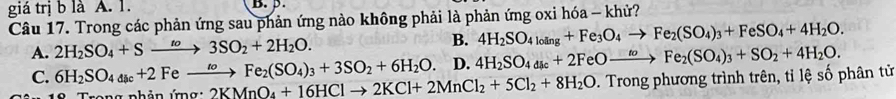 giá trị b là A. 1. B. β.
Câu 17. Trong các phản ứng sau phản ứng nào không phải là phản ứng oxi hóa - khử?
A. 2H_2SO_4+Sto 3SO_2+2H_2O. B. 4H_2SO_4loing+Fe_3O_4to Fe_2(SO_4)_3+FeSO_4+4H_2O.
C. 6H_2SO_4_aic+2Feto Fe_2(SO_4)_3+3SO_2+6H_2O. D. 4H_2SO_4dk+2Fe+2FeOxrightarrow to Fe_2(SO_4)_3+SO_2+4H_2O. 
Trong nhản ứng 2KMnO_4+16HClto 2KCl+2MnCl_2+5Cl_2+8H_2O D. Trong phương trình trên, tỉ lệ số phân tử